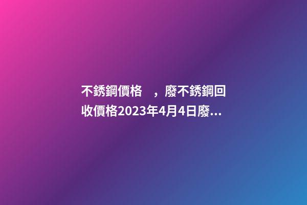 不銹鋼價格，廢不銹鋼回收價格2023年4月4日廢不銹鋼價格最高下調400元噸